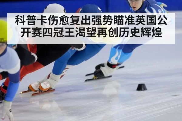 科普卡伤愈复出强势瞄准英国公开赛四冠王渴望再创历史辉煌