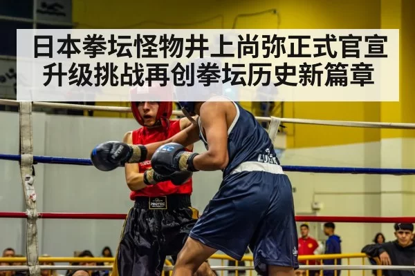 日本拳坛怪物井上尚弥正式官宣升级挑战再创拳坛历史新篇章