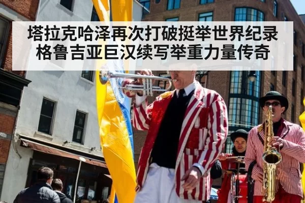 塔拉克哈泽再次打破挺举世界纪录格鲁吉亚巨汉续写举重力量传奇